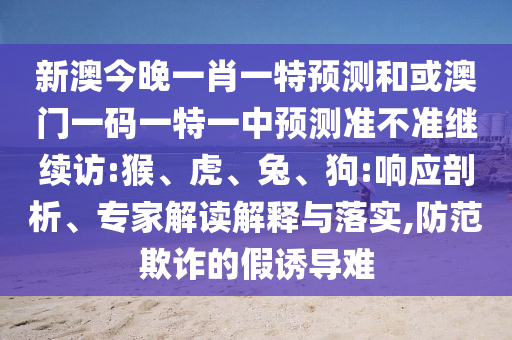 新澳今晚一肖一特預(yù)測(cè)和或澳門一碼一特一中預(yù)測(cè)準(zhǔn)不準(zhǔn)繼續(xù)訪:猴、虎、兔、狗:響應(yīng)剖析、專家解讀解釋與落實(shí),防范欺詐的假誘導(dǎo)難
