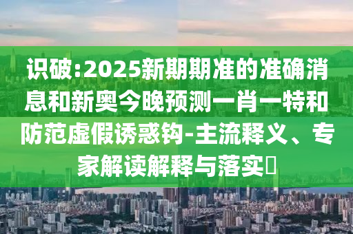 識(shí)破:2025新期期準(zhǔn)的準(zhǔn)確消息和新奧今晚預(yù)測(cè)一肖一特和防范虛假誘惑鉤-主流釋義、專家解讀解釋與落實(shí)?