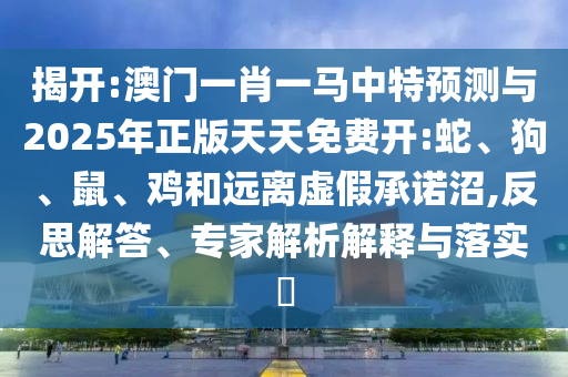 揭開(kāi):澳門(mén)一肖一馬中特預(yù)測(cè)與2025年正版天天免費(fèi)開(kāi):蛇、狗、鼠、雞和遠(yuǎn)離虛假承諾沼,反思解答、專(zhuān)家解析解釋與落實(shí)?