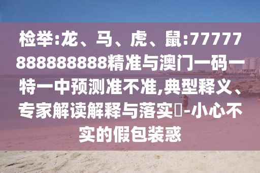 檢舉:龍、馬、虎、鼠:77777888888888精準(zhǔn)與澳門(mén)一碼一特一中預(yù)測(cè)準(zhǔn)不準(zhǔn),典型釋義、專(zhuān)家解讀解釋與落實(shí)?-小心不實(shí)的假包裝惑