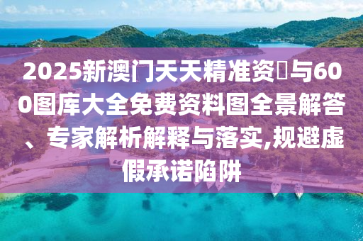 2025新澳門(mén)天天精準(zhǔn)資枓與600圖庫(kù)大全免費(fèi)資料圖全景解答、專(zhuān)家解析解釋與落實(shí),規(guī)避虛假承諾陷阱