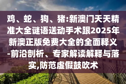 雞、蛇、狗、豬:新澳門(mén)天天精準(zhǔn)大全謎語(yǔ)送動(dòng)手術(shù)跟2025年新澳正版免費(fèi)大全的全面釋義-前沿剖析、專(zhuān)家解讀解釋與落實(shí),防范虛假鼓吹術(shù)