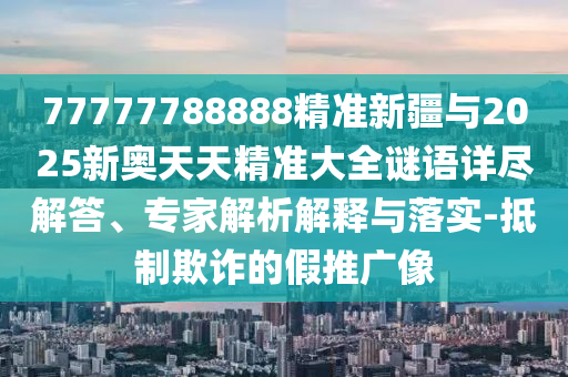 77777788888精準(zhǔn)新疆與2025新奧天天精準(zhǔn)大全謎語(yǔ)詳盡解答、專(zhuān)家解析解釋與落實(shí)-抵制欺詐的假推廣像