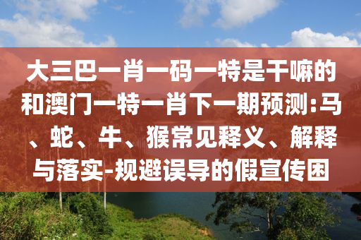 大三巴一肖一碼一特是干嘛的和澳門一特一肖下一期預(yù)測(cè):馬、蛇、牛、猴常見(jiàn)釋義、解釋與落實(shí)-規(guī)避誤導(dǎo)的假宣傳困