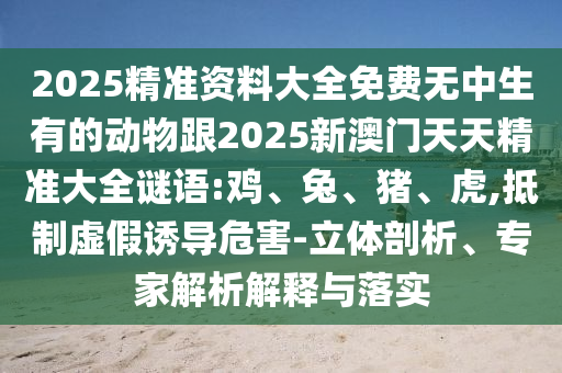 2025精準資料大全免費無中生有的動物跟2025新澳門天天精準大全謎語:雞、兔、豬、虎,抵制虛假誘導危害-立體剖析、專家解析解釋與落實
