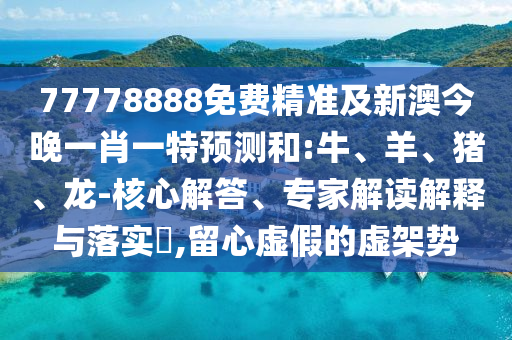 77778888免費精準及新澳今晚一肖一特預測和:牛、羊、豬、龍-核心解答、專家解讀解釋與落實?,留心虛假的虛架勢