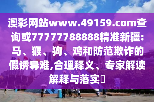 澳彩網(wǎng)站www.49159.соm查詢或77777788888精準新疆:馬、猴、狗、雞和防范欺詐的假誘導難,合理釋義、專家解讀解釋與落實?