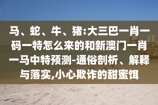 馬、蛇、牛、豬:大三巴一肖一碼一特怎么來(lái)的和新澳門(mén)一肖一馬中特預(yù)測(cè)-通俗剖析、解釋與落實(shí),小心欺詐的甜蜜餌