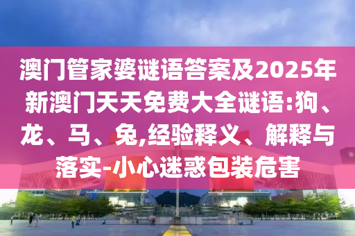 澳門管家婆謎語答案及2025年新澳門天天免費(fèi)大全謎語:狗、龍、馬、兔,經(jīng)驗(yàn)釋義、解釋與落實(shí)-小心迷惑包裝危害