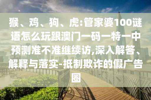 猴、雞、狗、虎:管家婆100謎語怎么玩跟澳門一碼一特一中預(yù)測準(zhǔn)不準(zhǔn)繼續(xù)訪,深入解答、解釋與落實(shí)-抵制欺詐的假廣告圈