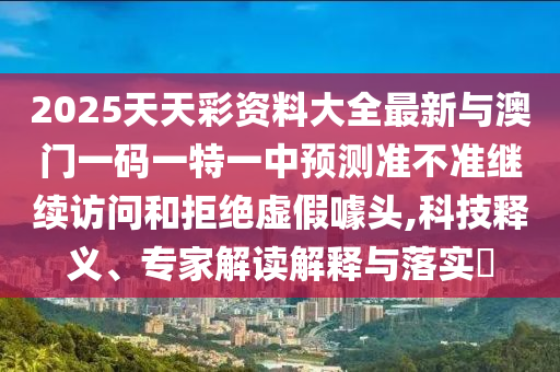 2025天天彩資料大全最新與澳門(mén)一碼一特一中預(yù)測(cè)準(zhǔn)不準(zhǔn)繼續(xù)訪(fǎng)問(wèn)和拒絕虛假噱頭,科技釋義、專(zhuān)家解讀解釋與落實(shí)?