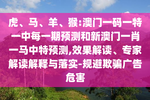 虎、馬、羊、猴:澳門一碼一特一中每一期預(yù)測和新澳門一肖一馬中特預(yù)測,效果解讀、專家解讀解釋與落實(shí)-規(guī)避欺騙廣告危害