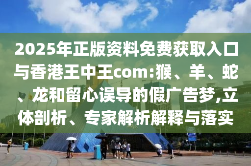 2025年正版資料免費(fèi)獲取入口與香港王中王com:猴、羊、蛇、龍和留心誤導(dǎo)的假廣告夢,立體剖析、專家解析解釋與落實(shí)