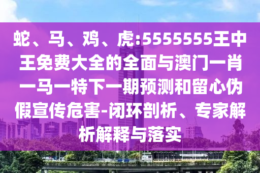 蛇、馬、雞、虎:5555555王中王免費(fèi)大全的全面與澳門一肖一馬一特下一期預(yù)測和留心偽假宣傳危害-閉環(huán)剖析、專家解析解釋與落實(shí)