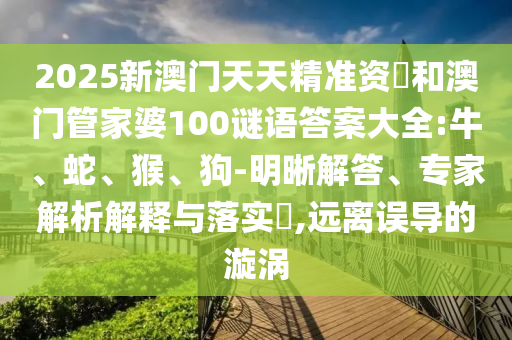 2025新澳門天天精準(zhǔn)資枓和澳門管家婆100謎語答案大全:牛、蛇、猴、狗-明晰解答、專家解析解釋與落實(shí)?,遠(yuǎn)離誤導(dǎo)的漩渦