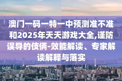 澳門一碼一特一中預(yù)測(cè)準(zhǔn)不準(zhǔn)和2025年天天游戲大全,謹(jǐn)防誤導(dǎo)的伎倆-效能解讀、專家解讀解釋與落實(shí)