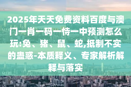2025年天天免費(fèi)資料百度與澳門一肖一碼一恃一中預(yù)測(cè)怎么玩:兔、豬、鼠、蛇,抵制不實(shí)的蠱惑-本質(zhì)釋義、專家解析解釋與落實(shí)