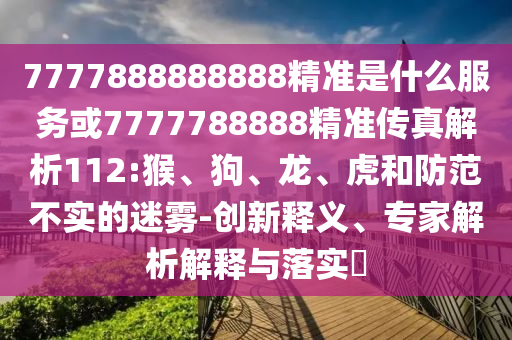 7777888888888精準(zhǔn)是什么服務(wù)或7777788888精準(zhǔn)傳真解析112:猴、狗、龍、虎和防范不實的迷霧-創(chuàng)新釋義、專家解析解釋與落實?
