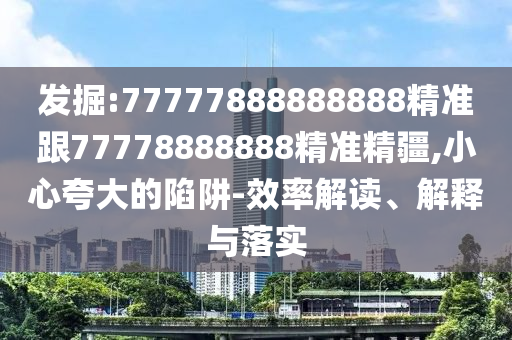 發(fā)掘:77777888888888精準(zhǔn)跟77778888888精準(zhǔn)精疆,小心夸大的陷阱-效率解讀、解釋與落實(shí)