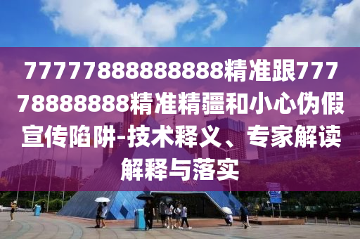 77777888888888精準(zhǔn)跟77778888888精準(zhǔn)精疆和小心偽假宣傳陷阱-技術(shù)釋義、專家解讀解釋與落實(shí)