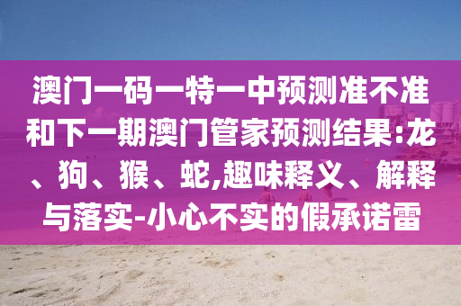 澳門一碼一特一中預(yù)測準(zhǔn)不準(zhǔn)和下一期澳門管家預(yù)測結(jié)果:龍、狗、猴、蛇,趣味釋義、解釋與落實(shí)-小心不實(shí)的假承諾雷