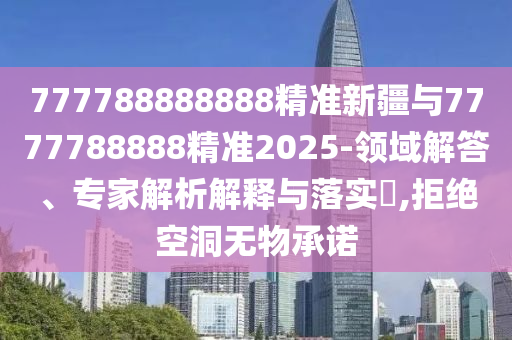 777788888888精準(zhǔn)新疆與7777788888精準(zhǔn)2025-領(lǐng)域解答、專家解析解釋與落實(shí)?,拒絕空洞無物承諾