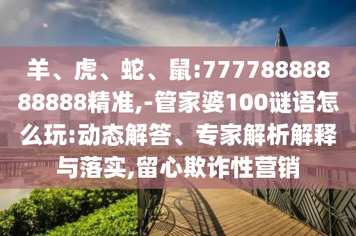 羊、虎、蛇、鼠:77778888888888精準(zhǔn),-管家婆100謎語怎么玩:動(dòng)態(tài)解答、專家解析解釋與落實(shí),留心欺詐性營銷
