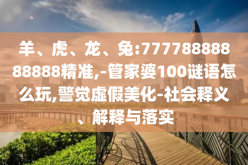 羊、虎、龍、兔:77778888888888精準(zhǔn),-管家婆100謎語怎么玩,警覺虛假美化-社會釋義、解釋與落實(shí)