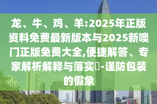 龍、牛、雞、羊:2025年正版資料免費(fèi)最新版本與2025新噢門正版免費(fèi)大全,便捷解答、專家解析解釋與落實(shí)?-謹(jǐn)防包裝的假象
