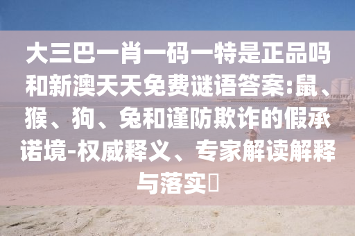 大三巴一肖一碼一特是正品嗎和新澳天天免費(fèi)謎語(yǔ)答案:鼠、猴、狗、兔和謹(jǐn)防欺詐的假承諾境-權(quán)威釋義、專(zhuān)家解讀解釋與落實(shí)?