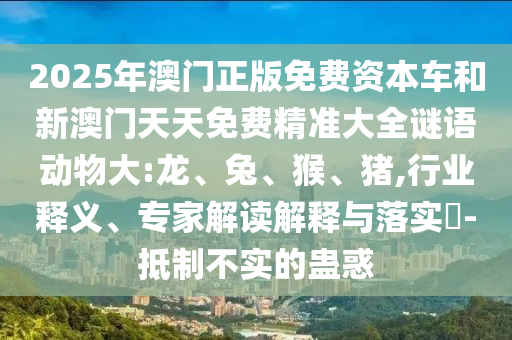 2025年澳門正版免費(fèi)資本車和新澳門天天免費(fèi)精準(zhǔn)大全謎語動物大:龍、兔、猴、豬,行業(yè)釋義、專家解讀解釋與落實(shí)?-抵制不實(shí)的蠱惑