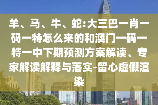 羊、馬、牛、蛇:大三巴一肖一碼一特怎么來的和澳門一碼一特一中下期預測方案解讀、專家解讀解釋與落實-留心虛假渲染