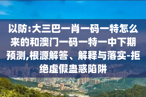 以防:大三巴一肖一碼一特怎么來的和澳門一碼一特一中下期預(yù)測(cè),根源解答、解釋與落實(shí)-拒絕虛假蠱惑陷阱