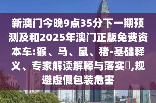新澳門今晚9點35分下一期預測及和2025年澳門正版免費資本車:猴、馬、鼠、豬-基礎(chǔ)釋義、專家解讀解釋與落實?,規(guī)避虛假包裝危害