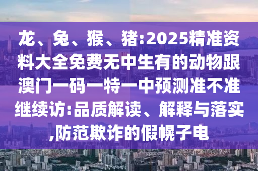 龍、兔、猴、豬:2025精準資料大全免費無中生有的動物跟澳門一碼一特一中預測準不準繼續(xù)訪:品質(zhì)解讀、解釋與落實,防范欺詐的假幌子電