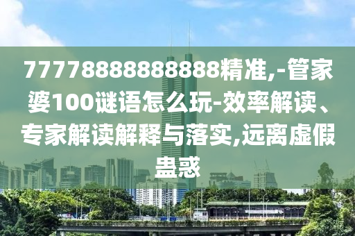77778888888888精準,-管家婆100謎語怎么玩-效率解讀、專家解讀解釋與落實,遠離虛假蠱惑