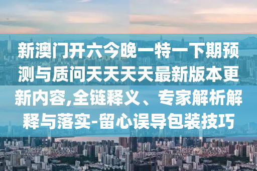 新澳門開六今晚一特一下期預測與質問天天天天最新版本更新內容,全鏈釋義、專家解析解釋與落實-留心誤導包裝技巧