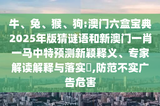 牛、兔、猴、狗:澳門六盒寶典2025年版猜謎語和新澳門一肖一馬中特預測新穎釋義、專家解讀解釋與落實?,防范不實廣告危害