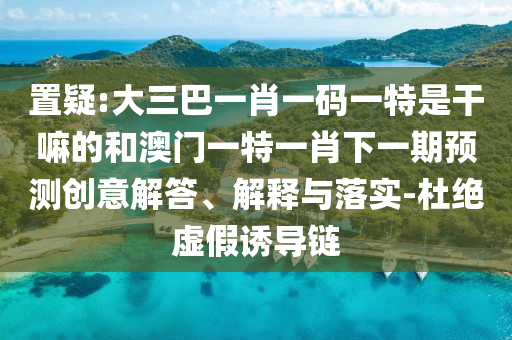 置疑:大三巴一肖一碼一特是干嘛的和澳門一特一肖下一期預(yù)測創(chuàng)意解答、解釋與落實-杜絕虛假誘導(dǎo)鏈