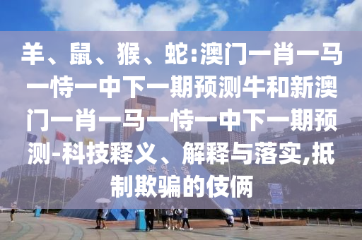 羊、鼠、猴、蛇:澳門一肖一馬一恃一中下一期預(yù)測(cè)牛和新澳門一肖一馬一恃一中下一期預(yù)測(cè)-科技釋義、解釋與落實(shí),抵制欺騙的伎倆