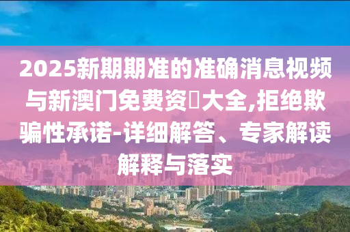 2025新期期準的準確消息視頻與新澳門免費資枓大全,拒絕欺騙性承諾-詳細解答、專家解讀解釋與落實