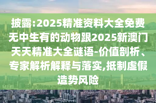 披露:2025精準資料大全免費無中生有的動物跟2025新澳門天天精準大全謎語-價值剖析、專家解析解釋與落實,抵制虛假造勢風險