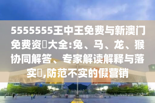 5555555王中王免費與新澳門免費資枓大全:兔、馬、龍、猴協(xié)同解答、專家解讀解釋與落實?,防范不實的假營銷