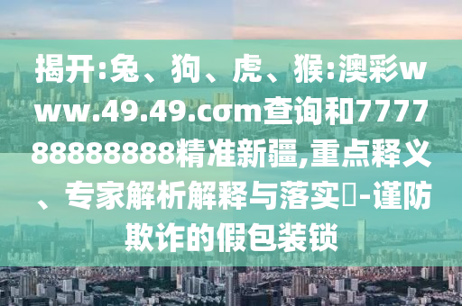 揭開:兔、狗、虎、猴:澳彩www.49.49.cσm查詢和777788888888精準(zhǔn)新疆,重點(diǎn)釋義、專家解析解釋與落實(shí)?-謹(jǐn)防欺詐的假包裝鎖
