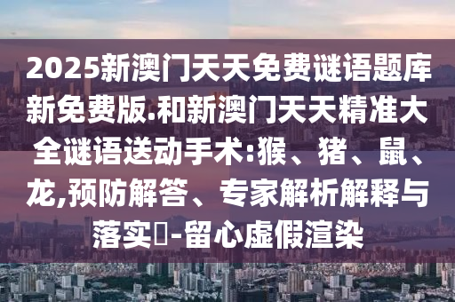 2025新澳門天天免費謎語題庫新免費版.和新澳門天天精準大全謎語送動手術:猴、豬、鼠、龍,預防解答、專家解析解釋與落實?-留心虛假渲染