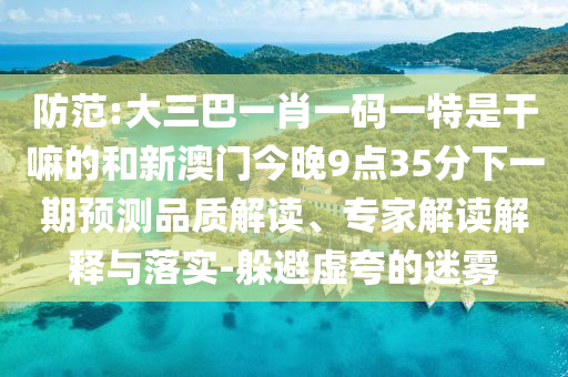 防范:大三巴一肖一碼一特是干嘛的和新澳門今晚9點35分下一期預測品質(zhì)解讀、專家解讀解釋與落實-躲避虛夸的迷霧