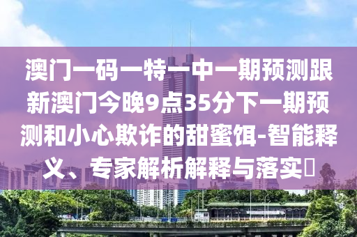 澳門一碼一特一中一期預測跟新澳門今晚9點35分下一期預測和小心欺詐的甜蜜餌-智能釋義、專家解析解釋與落實?