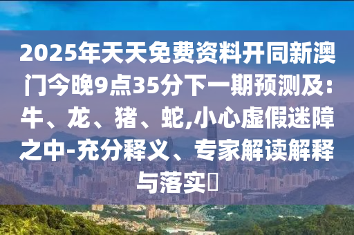 2025年天天免費資料開同新澳門今晚9點35分下一期預測及:牛、龍、豬、蛇,小心虛假迷障之中-充分釋義、專家解讀解釋與落實?