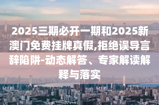 2025三期必開一期和2025新澳門免費掛牌真假,拒絕誤導言辭陷阱-動態(tài)解答、專家解讀解釋與落實