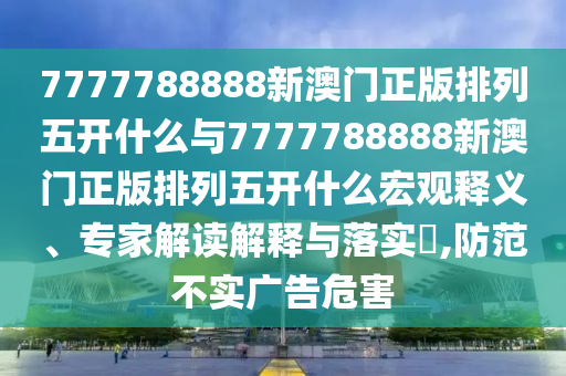 7777788888新澳門正版排列五開什么與7777788888新澳門正版排列五開什么宏觀釋義、專家解讀解釋與落實(shí)?,防范不實(shí)廣告危害